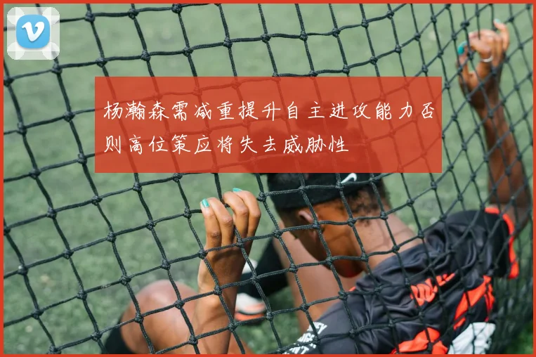 杨瀚森需减重提升自主进攻能力否则高位策应将失去威胁性