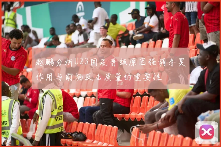 赵鹏分析U23国足晋级原因强调李昊作用与前场反击质量的重要性