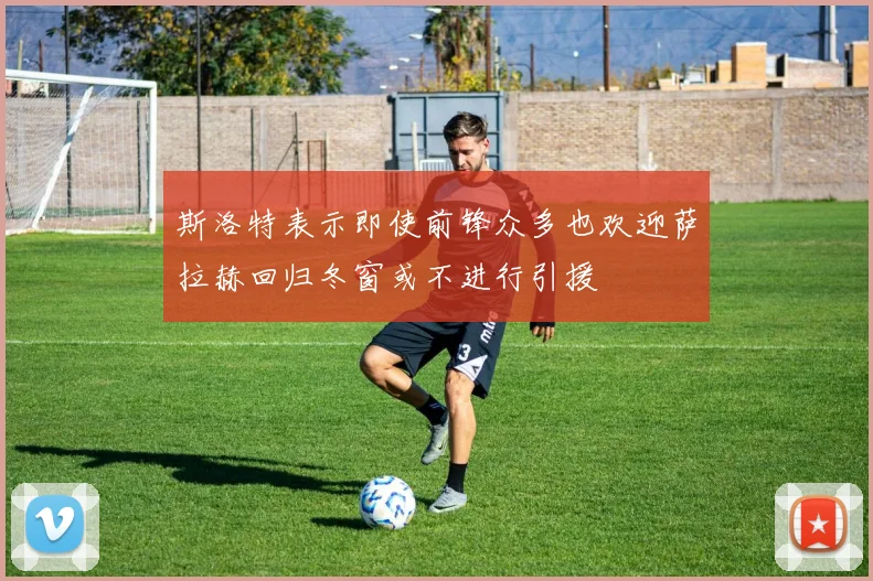 斯洛特表示即使前锋众多也欢迎萨拉赫回归冬窗或不进行引援