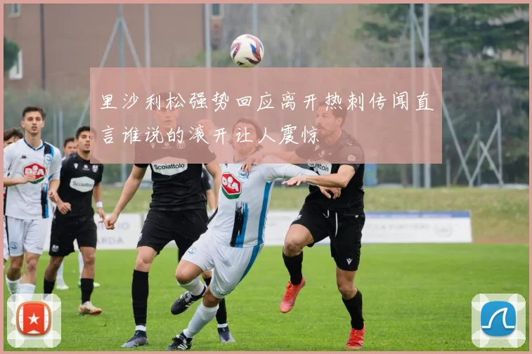 里沙利松强势回应离开热刺传闻直言谁说的滚开让人震惊