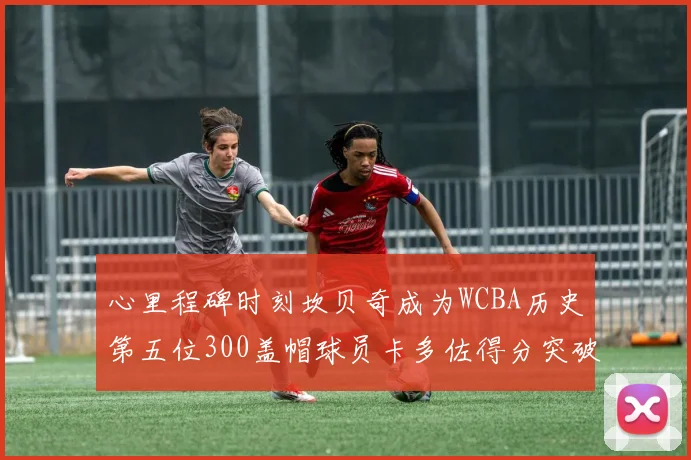 心里程碑时刻坎贝奇成为WCBA历史第五位300盖帽球员卡多佐得分突破1000大关