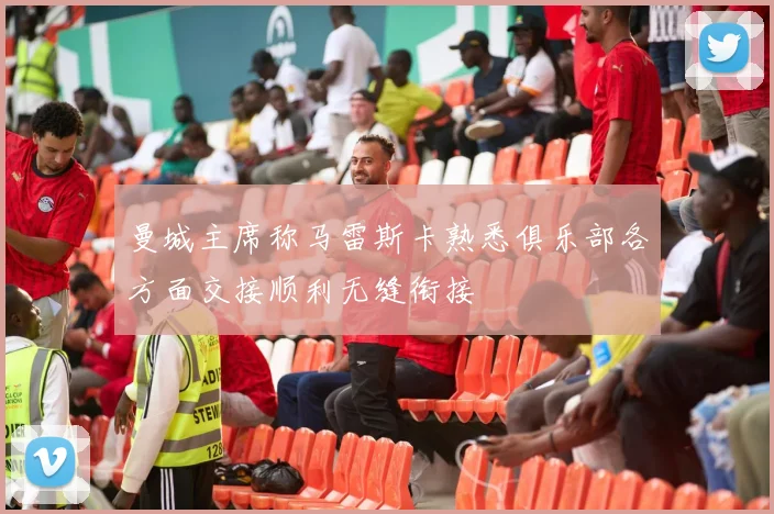 曼城主席称马雷斯卡熟悉俱乐部各方面交接顺利无缝衔接