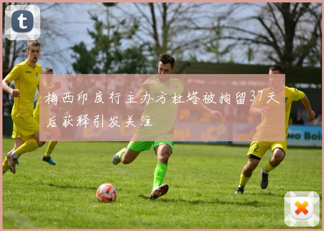 梅西印度行主办方杜塔被拘留37天后获释引发关注