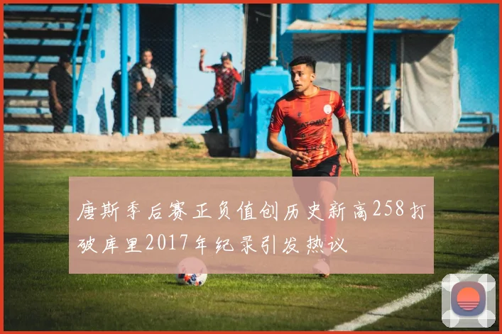 唐斯季后赛正负值创历史新高258打破库里2017年纪录引发热议
