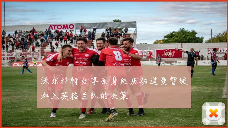 沃尔科特分享亲身经历劝道曼暂缓加入英格兰队的决策