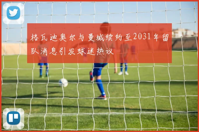 格瓦迪奥尔与曼城续约至2031年留队消息引发球迷热议
