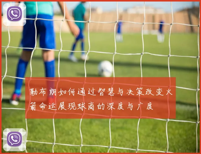 勒布朗如何通过智慧与决策改变火箭命运展现球商的深度与广度