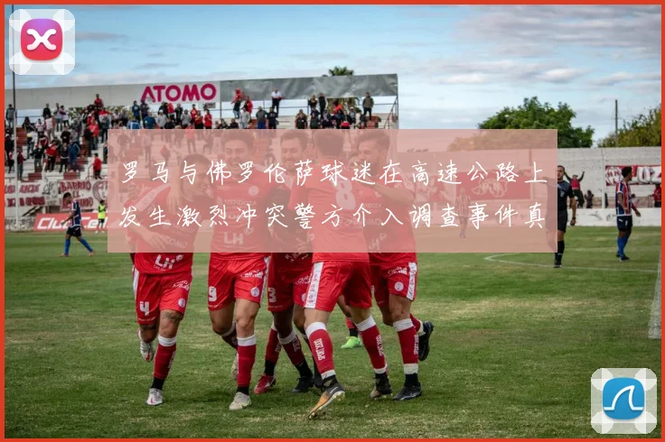 罗马与佛罗伦萨球迷在高速公路上发生激烈冲突警方介入调查事件真相