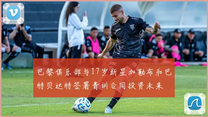 巴黎俱乐部与17岁新星加勒布和巴特贝达特签署青训合同投资未来