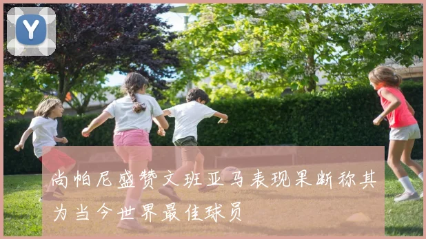 尚帕尼盛赞文班亚马表现果断称其为当今世界最佳球员