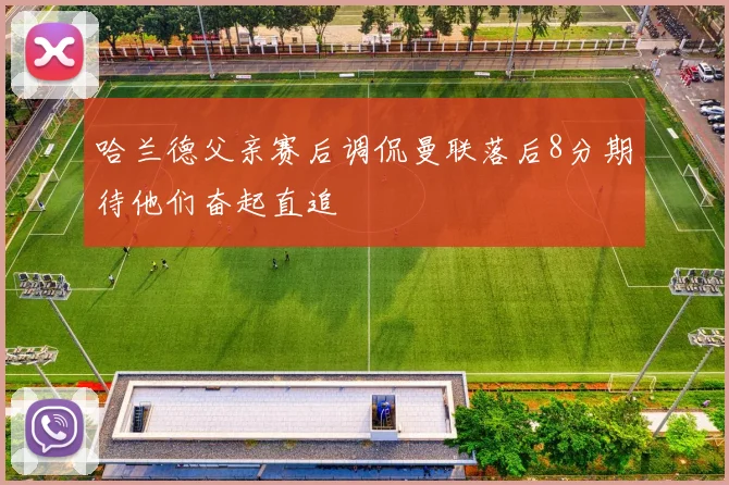 哈兰德父亲赛后调侃曼联落后8分期待他们奋起直追