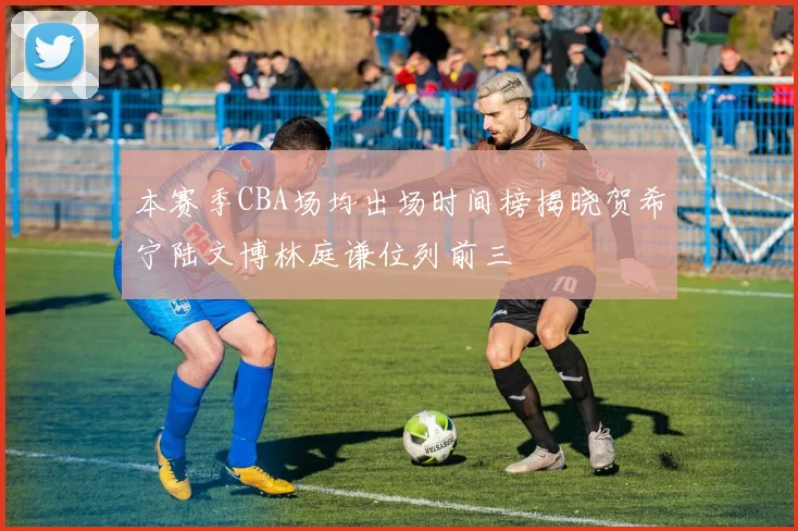 本赛季CBA场均出场时间榜揭晓贺希宁陆文博林庭谦位列前三
