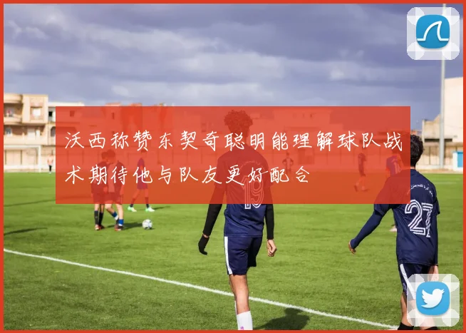 沃西称赞东契奇聪明能理解球队战术期待他与队友更好配合