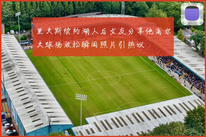 里夫斯续约湖人后女友分享他高尔夫球场放松瞬间照片引热议