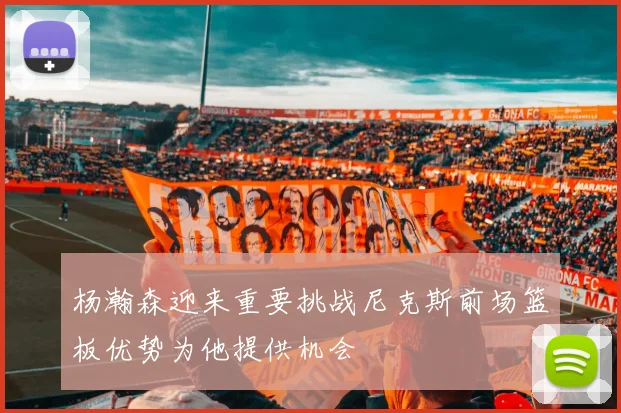 杨瀚森迎来重要挑战尼克斯前场篮板优势为他提供机会